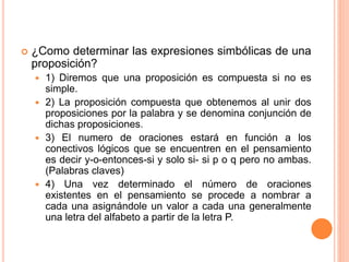  ¿Como determinar las expresiones simbólicas de una
proposición?
 1) Diremos que una proposición es compuesta si no es
simple.
 2) La proposición compuesta que obtenemos al unir dos
proposiciones por la palabra y se denomina conjunción de
dichas proposiciones.
 3) El numero de oraciones estará en función a los
conectivos lógicos que se encuentren en el pensamiento
es decir y-o-entonces-si y solo si- si p o q pero no ambas.
(Palabras claves)
 4) Una vez determinado el número de oraciones
existentes en el pensamiento se procede a nombrar a
cada una asignándole un valor a cada una generalmente
una letra del alfabeto a partir de la letra P.
 
