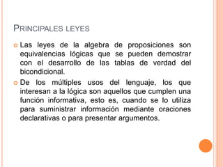 PRINCIPALES LEYES
 Las leyes de la algebra de proposiciones son
equivalencias lógicas que se pueden demostrar
con el desarrollo de las tablas de verdad del
bicondicional.
 De los múltiples usos del lenguaje, los que
interesan a la lógica son aquellos que cumplen una
función informativa, esto es, cuando se lo utiliza
para suministrar información mediante oraciones
declarativas o para presentar argumentos.
 