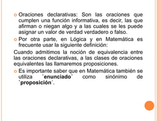  Oraciones declarativas: Son las oraciones que
cumplen una función informativa, es decir, las que
afirman o niegan algo y a las cuales se les puede
asignar un valor de verdad verdadero o falso.
 Por otra parte, en Lógica y en Matemática es
frecuente usar la siguiente definición:
Cuando admitimos la noción de equivalencia entre
las oraciones declarativas, a las clases de oraciones
equivalentes las llamaremos proposiciones.
 Es importante saber que en Matemática también se
utiliza `enunciado´ como sinónimo de
`proposición´.
 