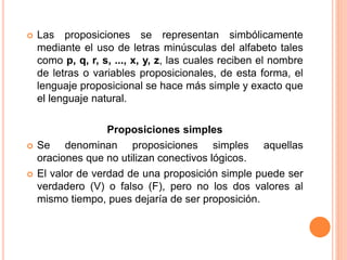  Las proposiciones se representan simbólicamente
mediante el uso de letras minúsculas del alfabeto tales
como p, q, r, s, ..., x, y, z, las cuales reciben el nombre
de letras o variables proposicionales, de esta forma, el
lenguaje proposicional se hace más simple y exacto que
el lenguaje natural.
Proposiciones simples
 Se denominan proposiciones simples aquellas
oraciones que no utilizan conectivos lógicos.
 El valor de verdad de una proposición simple puede ser
verdadero (V) o falso (F), pero no los dos valores al
mismo tiempo, pues dejaría de ser proposición.
 