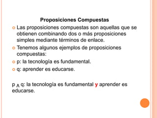 Proposiciones Compuestas
 Las proposiciones compuestas son aquellas que se
obtienen combinando dos o más proposiciones
simples mediante términos de enlace.
 Tenemos algunos ejemplos de proposiciones
compuestas:
 p: la tecnología es fundamental.
 q: aprender es educarse.
p q: la tecnología es fundamental y aprender es
educarse.
v
 