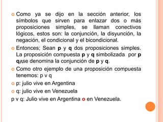  Como ya se dijo en la sección anterior, los
símbolos que sirven para enlazar dos o más
proposiciones simples, se llaman conectivos
lógicos, estos son: la conjunción, la disyunción, la
negación, el condicional y el bicondicional.
 Entonces; Sean p y q dos proposiciones simples.
La proposición compuesta p y q simbolizada por p
q, se denomina la conjunción de p y q.
 Como otro ejemplo de una proposición compuesta
tenemos: p v q
 p: julio vive en Argentina
 q: julio vive en Venezuela
p v q: Julio vive en Argentina o en Venezuela.
v
 