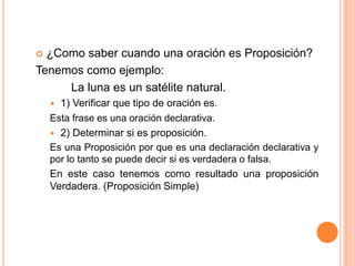  ¿Como saber cuando una oración es Proposición?
Tenemos como ejemplo:
La luna es un satélite natural.
 1) Verificar que tipo de oración es.
Esta frase es una oración declarativa.
 2) Determinar si es proposición.
Es una Proposición por que es una declaración declarativa y
por lo tanto se puede decir si es verdadera o falsa.
En este caso tenemos como resultado una proposición
Verdadera. (Proposición Simple)
 