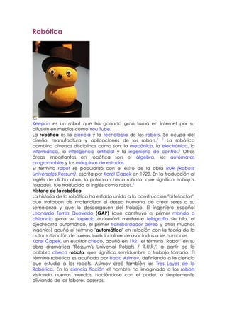 Robótica




Keepon es un robot que ha ganado gran fama en internet por su
difusión en medios como You Tube.
La robótica es la ciencia y la tecnología de los robots. Se ocupa del
diseño, manufactura y aplicaciones de los robots.1 2 La robótica
combina diversas disciplinas como son: la mecánica, la electrónica, la
informática, la inteligencia artificial y la ingeniería de control.3 Otras
áreas importantes en robótica son el álgebra, los autómatas
programables y las máquinas de estados.
El término robot se popularizó con el éxito de la obra RUR (Robots
Universales Rossum), escrita por Karel Capek en 1920. En la traducción al
inglés de dicha obra, la palabra checa robota, que significa trabajos
forzados, fue traducida al inglés como robot.4
Historia de la robótica
La historia de la robótica ha estado unida a la construcción "artefactos",
que trataban de materializar el deseo humano de crear seres a su
semejanza y que lo descargasen del trabajo. El ingeniero español
Leonardo Torres Quevedo (GAP) (que construyó el primer mando a
distancia para su torpedo automóvil mediante telegrafía sin hilo, el
ajedrecista automático, el primer transbordador aéreo y otros muchos
ingenios) acuñó el término "automática" en relación con la teoría de la
automatización de tareas tradicionalmente asociadas a los humanos.
Karel Čapek, un escritor checo, acuñó en 1921 el término "Robot" en su
obra dramática "Rossum's Universal Robots / R.U.R.", a partir de la
palabra checa robota, que significa servidumbre o trabajo forzado. El
término robótica es acuñado por Isaac Asimov, definiendo a la ciencia
que estudia a los robots. Asimov creó también las Tres Leyes de la
Robótica. En la ciencia ficción el hombre ha imaginado a los robots
visitando nuevos mundos, haciéndose con el poder, o simplemente
aliviando de las labores caseras.
 