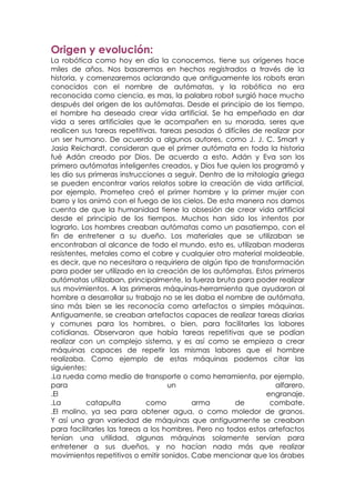 Origen y evolución:
La robótica como hoy en día la conocemos, tiene sus orígenes hace
miles de años. Nos basaremos en hechos registrados a través de la
historia, y comenzaremos aclarando que antiguamente los robots eran
conocidos con el nombre de autómatas, y la robótica no era
reconocida como ciencia, es mas, la palabra robot surgió hace mucho
después del origen de los autómatas. Desde el principio de los tiempo,
el hombre ha deseado crear vida artificial. Se ha empeñado en dar
vida a seres artificiales que le acompañen en su morada, seres que
realicen sus tareas repetitivas, tareas pesadas ó difíciles de realizar por
un ser humano. De acuerdo a algunos autores, como J. J. C. Smart y
Jasia Reichardt, consideran que el primer autómata en toda la historia
fué Adán creado por Dios. De acuerdo a esto, Adán y Eva son los
primero autómatas inteligentes creados, y Dios fue quien los programó y
les dio sus primeras instrucciones a seguir. Dentro de la mitología griega
se pueden encontrar varios relatos sobre la creación de vida artificial,
por ejemplo, Prometeo creó el primer hombre y la primer mujer con
barro y los animó con el fuego de los cielos. De esta manera nos damos
cuenta de que la humanidad tiene la obsesión de crear vida artificial
desde el principio de los tiempos. Muchos han sido los intentos por
lograrlo. Los hombres creaban autómatas como un pasatiempo, con el
fin de entretener a su dueño. Los materiales que se utilizaban se
encontraban al alcance de todo el mundo, esto es, utilizaban maderas
resistentes, metales como el cobre y cualquier otro material moldeable,
es decir, que no necesitara o requiriera de algún tipo de transformación
para poder ser utilizado en la creación de los autómatas. Estos primeros
autómatas utilizaban, principalmente, la fuerza bruta para poder realizar
sus movimientos. A las primeras máquinas-herramienta que ayudaron al
hombre a desarrollar su trabajo no se les daba el nombre de autómata,
sino más bien se les reconocía como artefactos o simples máquinas.
Antiguamente, se creaban artefactos capaces de realizar tareas diarias
y comunes para los hombres, o bien, para facilitarles las labores
cotidianas. Observaron que había tareas repetitivas que se podían
realizar con un complejo sistema, y es así como se empieza a crear
máquinas capaces de repetir las mismas labores que el hombre
realizaba. Como ejemplo de estas máquinas podemos citar las
siguientes:
.La rueda como medio de transporte o como herramienta, por ejemplo,
para                                un                            alfarero.
.El                                                             engranaje.
.La         catapulta         como        arma        de         combate.
.El molino, ya sea para obtener agua, o como moledor de granos.
Y así una gran variedad de máquinas que antiguamente se creaban
para facilitarles las tareas a los hombres. Pero no todos estos artefactos
tenían una utilidad, algunas máquinas solamente servían para
entretener a sus dueños, y no hacían nada más que realizar
movimientos repetitivos o emitir sonidos. Cabe mencionar que los árabes
 