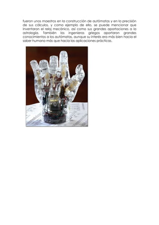 fueron unos maestros en la construcción de autómatas y en la precisión
de sus cálculos, y como ejemplo de ello, se puede mencionar que
inventaron el reloj mecánico, así como sus grandes aportaciones a la
astrología. También los ingenieros griegos aportaron grandes
conocimientos a los autómatas, aunque su interés era más bien hacia el
saber humano más que hacia las aplicaciones prácticas.
 