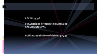 LEY Nº 19.378
ESTATUTO DE ATENCION PRIMARIA DE
SALUD MUNICIPAL
Publicada en el Diario Oficial de 13.04.95
 