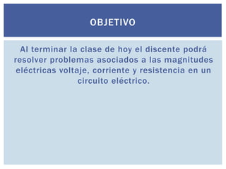 OBJETIVO
Al terminar la clase de hoy el discente podrá
resolver problemas asociados a las magnitudes
eléctricas voltaje, corriente y resistencia en un
circuito eléctrico.

 