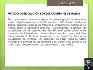 MÉTODO DE RESOLUCIÓN POR LAS CORRIENTES DE MALLAS .   Para aplicar este método se eligen, en primer lugar, lazos cerrados o malla, asignándoles una corriente eléctrica. Estos lazos o mallas se llaman corrientes cíclicas de Maxwell o simplemente, corrientes de mallas, como se representa en la Fig. 1. Acto seguido, se escriben las ecuaciones de la segunda ley de kirchhoff para cada malla tomando las intensidades de aquellas corrientes como variables desconocidas, I1, I2, I3, en el ejemplo, y se resuelve el sistema de ecuaciones así formado. Las corrientes en cada malla se hallan mediante la primera ley de kirchhoff y es o bien una corriente de malla (caso en que la rama solo pertenezca a una malla) MALLAS 