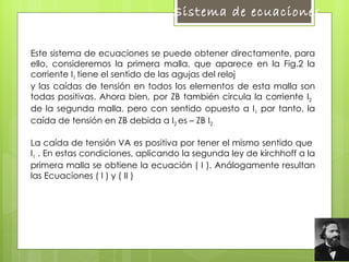Este sistema de ecuaciones se puede obtener directamente, para ello, consideremos la primera malla, que aparece en la Fig.2 la corriente  I 1  tiene el sentido de las agujas del reloj  y las caídas de tensión en todos los elementos de esta malla son todas positivas. Ahora bien, por ZB también circula la corriente  I 2   de la segunda malla, pero con sentido opuesto a  I 1  por tanto, la caída de tensión en ZB debida a  I 2  es – ZB  I 2  La caída de tensión VA es positiva por tener el mismo sentido que   I 1  . En estas condiciones, aplicando la segunda ley de kirchhoff a la primera malla se obtiene la ecuación ( I ). Análogamente resultan las Ecuaciones ( I ) y ( II )  Sistema de ecuaciones  