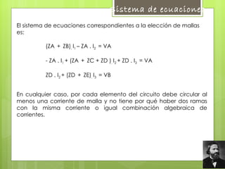 El sistema de ecuaciones correspondientes a la elección de mallas es: (ZA  +  ZB) .  I 1  – ZA . I 2  = VA - ZA . I 1  + (ZA  +  ZC + ZD ) .  I 2  + ZD . I 3  = VA   ZD . I 2  + (ZD  +  ZE) .  I 3  = VB   En cualquier caso, por cada elemento del circuito debe circular al menos una corriente de malla y no tiene por qué haber dos ramas con la misma corriente o igual combinación algebraica de corrientes.  Sistema de ecuaciones  