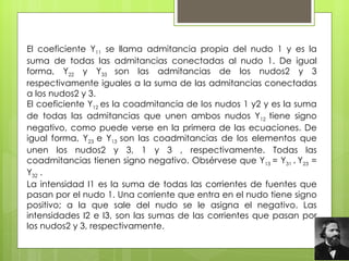 El coeficiente Y 11  se llama admitancia propia del nudo 1 y es la suma de todas las admitancias conectadas al nudo 1. De igual forma, Y 22  y Y 33  son las admitancias de los nudos2 y 3 respectivamente iguales a la suma de las admitancias conectadas a los nudos2 y 3.  El coeficiente Y 12  es la coadmitancia de los nudos 1 y2 y es la suma de todas las admitancias que unen ambos nudos Y 12  tiene signo negativo, como puede verse en la primera de las ecuaciones. De igual forma, Y 23  e Y 13  son las coadmitancias de los elementos que unen los nudos2 y 3, 1 y 3 , respectivamente. Todas las coadmitancias tienen signo negativo. Obsérvese que Y 13  = Y 31 *  Y 23  = Y 32  .  La intensidad I1 es la suma de todas las corrientes de fuentes que pasan por el nudo 1. Una corriente que entra en el nudo tiene signo positivo; a la que sale del nudo se le asigna el negativo. Las intensidades I2 e I3, son las sumas de las corrientes que pasan por los nudos2 y 3, respectivamente.    