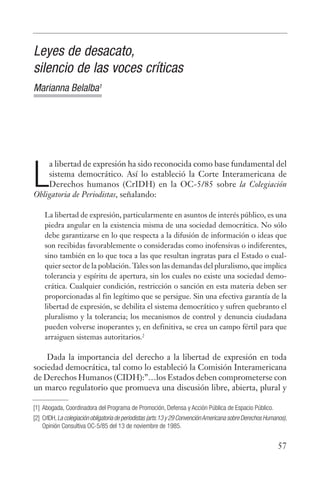 Leyes de desacato,
silencio de las voces críticas
Marianna Belalba1




    a libertad de expresión ha sido reconocida como base fundamental del

L   sistema democrático. Así lo estableció la Corte Interamericana de
    Derechos humanos (CrIDH) en la OC-5/85 sobre la Colegiación
Obligatoria de Periodistas, señalando:

     La libertad de expresión, particularmente en asuntos de interés público, es una
     piedra angular en la existencia misma de una sociedad democrática. No sólo
     debe garantizarse en lo que respecta a la difusión de información o ideas que
     son recibidas favorablemente o consideradas como inofensivas o indiferentes,
     sino también en lo que toca a las que resultan ingratas para el Estado o cual-
     quier sector de la población. Tales son las demandas del pluralismo, que implica
     tolerancia y espíritu de apertura, sin los cuales no existe una sociedad demo-
     crática. Cualquier condición, restricción o sanción en esta materia deben ser
     proporcionadas al fin legítimo que se persigue. Sin una efectiva garantía de la
     libertad de expresión, se debilita el sistema democrático y sufren quebranto el
     pluralismo y la tolerancia; los mecanismos de control y denuncia ciudadana
     pueden volverse inoperantes y, en definitiva, se crea un campo fértil para que
     arraiguen sistemas autoritarios.2

    Dada la importancia del derecho a la libertad de expresión en toda
sociedad democrática, tal como lo estableció la Comisión Interamericana
de Derechos Humanos (CIDH):”…los Estados deben comprometerse con
un marco regulatorio que promueva una discusión libre, abierta, plural y

[1] Abogada, Coordinadora del Programa de Promoción, Defensa y Acción Pública de Espacio Público.
[2] CrIDH, La colegiación obligatoria de periodistas (arts.13 y 29 Convención Americana sobre Derechos Humanos),
    Opinión Consultiva OC-5/85 del 13 de noviembre de 1985.


                                                                                                           57
 