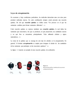 Leyes de estequiometria
En ocasiones y bajo condiciones particulares, las moléculas interactúan unas con otras para
producir moléculas nuevas. En cada combinación siempre estará presente una reacción
química. De ahí que reacción química se defina como: “Un proceso en el que las
sustancias cambian para formar sustancias diferentes”. [1]
Cada reacción química se expresa mediante una ecuación química, la cual indica las
sustancias que reaccionan y las que se producen, en qué proporción, sus cantidades exactas
y en qué fase se encuentran, principalmente. Todo utilizando cálculos y signos
matemáticos. [7]
La rama de la química que se encarga de este tipo de cálculos es la estequiometria. En
general, “el término estequiometria se emplea para designar el cálculo de las cantidades
de las sustancias que participan en las reacciones químicas” [2]
La figura 1.1 muestra un ejemplo de una reacción química de combustión.
Figura 1.1
Representación gráfica y simbólica de la reacciónde
combustión del metano.
 