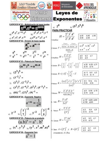 EJERCICIO Nº 01 – Multiplicación de bases iguales
a)
31478 2.2.2.2 
b)
2829
3.3.3.3 
c)
8623
5.5.5.5 
d)
32910 4.4.4.4 
EJERCICIO Nº 02 – División de bases iguales
a)

7
9
8
8
b)

17
19
5
5
c)

7
12
2
2
d) 
6
10
3
3
EJERCICIO Nº 03 – Potencia de Potencia
n.mnm a)a( 
1) 53)2(
2)  72)3(
3)  2223
)2(.)2(
4)  33523443
)5(.)5(.)3(.)3(
5)  153 )9(.)27(.)81(
EJERCICIO Nº 04 – Exponente Negativo
a)
32
b)
2
7
1







c)
23
d)
4
5
3







EJERCICIO Nº 05 – Potencia de un producto
(a.b)n
= an
. bn
a)
234 )y.x( b)
4532 )n.m.z.y(
EJERCICIO Nº 06 – Exponente Cero
a0
= 1
a)
02 b)
052 )3.5(
PARA PRACTICAR
1.Simplificar:
5 7 9
3 6 8
2 .3 .4
2 .3 .4
H 
2.Calcular:
15 12
20
. . .... . . . ....
. . ....
veces veces
veces
a a a a a a a a
F
a a a a

3.Simplificar:
 
3 4 5
43
2 .2 .2
2
H 
4.Calcular:
1 1 2
1 1 1
2 3 5
B
  
     
       
     
5.Calcular:  
0
0 33
2 2
4
R
 
     
6.Reduce:
   
 
342 2 2 3 3
18
xy x y x y
K
xy
  
7.Efectuar:
7 0 1 5
10
2 .2 .2 .2
4.8.16.2
M



8. Halle:
2 8
4
3 3
3 3
x
B
x

9. Reducir:
 
4 3 6
34
3 .3 .3
3
K 
10. Calcular:
16 2
8
2 .16
8
H 
11. Sean:    
0 26 0
2 6A y B 
el resultado de A B es:
a) 45 b) 46 c) 48
d) 50 e) 36
a) b) c)
d) e)
a) 0 b) 2 c) 1
d) 5 e) 8
a) 30 b) 29 c) 31
d) 18 e) 15
a) - 5 b) 6 c) 5
d) – 6 e) – 9
a) x b) xy c) y
d) 2y e) 2x
a) 8 b) 64 c) 18
d) 16 e) 32
a) 197 b)245 c)244
d) 160 e)243
a) 3 b) 4 c) 9
d) 12 e) 18
a) 0 b) 5 c) 1
d) 15 e) 10
a) 0 b) 1 c) 2
d) 4 e) 6
 