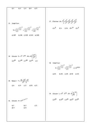 a) 1 b) 2 c) 3 d) 4 e) 5
13. Simplificar:
1
4
11
3
11
2
1
4
1
3
1
2
1
N











































a) 287 b) 281 c) 235 d) 123 e) 435
14. Calcular:









7
60
502
7
7
4249.7.7E
a) 6
50
b) 7
54
c) 7
55
d) 7
41
e) 1
15. Reducir:
5.6
27.10.36
T
4
2

a) 6 b) 9 c) 3 d) 15 e) 5
16. Calcular:
1249
27A


a) 1 b) 2 c) 3
d) 4 e) 5
17. Efectuar:
9753
108642
x.x.x.x.x
x.x.x.x.x
M 
a) x
5
b) x c) 2x d) x
10
e) x
9
18. Simplificar:
2003
1
2
11
3
1
)1(
2
1
3
1
A 




























a) 15 b) 20 c) 25 d) 30 e) 32
19. Calcular:









36
304
25
5
429.5.5L
a) 5
30
b) 5
34
c) 5
36
d) 5
31
e) 5
35
 