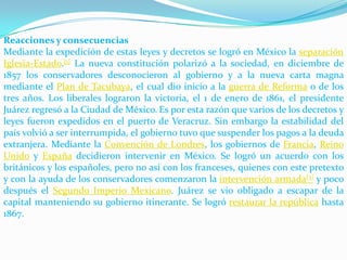 Reacciones y consecuencias
Mediante la expedición de estas leyes y decretos se logró en México la separación
Iglesia-Estado.[1] La nueva constitución polarizó a la sociedad, en diciembre de
1857 los conservadores desconocieron al gobierno y a la nueva carta magna
mediante el Plan de Tacubaya, el cual dio inicio a la guerra de Reforma o de los
tres años. Los liberales lograron la victoria, el 1 de enero de 1861, el presidente
Juárez regresó a la Ciudad de México. Es por esta razón que varios de los decretos y
leyes fueron expedidos en el puerto de Veracruz. Sin embargo la estabilidad del
país volvió a ser interrumpida, el gobierno tuvo que suspender los pagos a la deuda
extranjera. Mediante la Convención de Londres, los gobiernos de Francia, Reino
Unido y España decidieron intervenir en México. Se logró un acuerdo con los
británicos y los españoles, pero no así con los franceses, quienes con este pretexto
y con la ayuda de los conservadores comenzaron la intervención armada[3] y poco
después el Segundo Imperio Mexicano. Juárez se vio obligado a escapar de la
capital manteniendo su gobierno itinerante. Se logró restaurar la república hasta
1867.
 