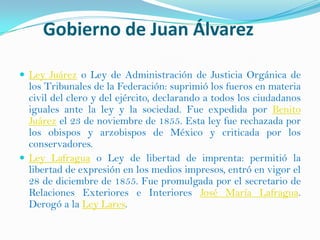 Gobierno de Juan Álvarez

 Ley Juárez o Ley de Administración de Justicia Orgánica de
  los Tribunales de la Federación: suprimió los fueros en materia
  civil del clero y del ejército, declarando a todos los ciudadanos
  iguales ante la ley y la sociedad. Fue expedida por Benito
  Juárez el 23 de noviembre de 1855. Esta ley fue rechazada por
  los obispos y arzobispos de México y criticada por los
  conservadores.
 Ley Lafragua o Ley de libertad de imprenta: permitió la
  libertad de expresión en los medios impresos, entró en vigor el
  28 de diciembre de 1855. Fue promulgada por el secretario de
  Relaciones Exteriores e Interiores José María Lafragua.
  Derogó a la Ley Lares.
 