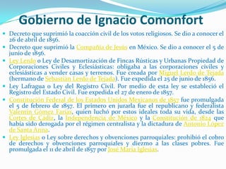 Gobierno de Ignacio Comonfort
 Decreto que suprimió la coacción civil de los votos religiosos. Se dio a conocer el
    26 de abril de 1856.
   Decreto que suprimió la Compañía de Jesús en México. Se dio a conocer el 5 de
    junio de 1856.
   Ley Lerdo o Ley de Desamortización de Fincas Rústicas y Urbanas Propiedad de
    Corporaciones Civiles y Eclesiásticas: obligaba a las corporaciones cíviles y
    eclesiásticas a vender casas y terrenos. Fue creada por Miguel Lerdo de Tejada
    (hermano de Sebastián Lerdo de Tejada). Fue expedida el 25 de junio de 1856.
   Ley Lafragua o Ley del Registro Civil. Por medio de esta ley se estableció el
    Registro del Estado Civil. Fue expedida el 27 de enero de 1857.
   Constitución Federal de los Estados Unidos Mexicanos de 1857 fue promulgada
    el 5 de febrero de 1857. El primero en jurarla fue el republicano y federalista
    Valentín Gómez Farías, quien luchó por estos ideales toda su vida, desde las
    Cortes de Cádiz, la Independencia de México y la Constitución de 1824 que
    había sido derogada por el régimen centralista y la dictadura de Antonio López
    de Santa Anna.
   Ley Iglesias o Ley sobre derechos y obvenciones parroquiales: prohibió el cobro
    de derechos y obvenciones parroquiales y diezmo a las clases pobres. Fue
    promulgada el 11 de abril de 1857 por José María Iglesias.
 
