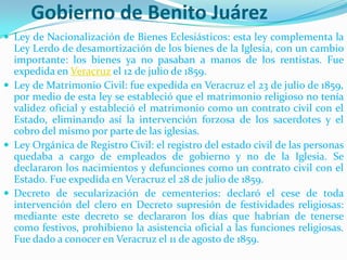 Gobierno de Benito Juárez
 Ley de Nacionalización de Bienes Eclesiásticos: esta ley complementa la
  Ley Lerdo de desamortización de los bienes de la Iglesia, con un cambio
  importante: los bienes ya no pasaban a manos de los rentistas. Fue
  expedida en Veracruz el 12 de julio de 1859.
 Ley de Matrimonio Civil: fue expedida en Veracruz el 23 de julio de 1859,
  por medio de esta ley se estableció que el matrimonio religioso no tenía
  validez oficial y estableció el matrimonio como un contrato civil con el
  Estado, eliminando así la intervención forzosa de los sacerdotes y el
  cobro del mismo por parte de las iglesias.
 Ley Orgánica de Registro Civil: el registro del estado civil de las personas
  quedaba a cargo de empleados de gobierno y no de la Iglesia. Se
  declararon los nacimientos y defunciones como un contrato civil con el
  Estado. Fue expedida en Veracruz el 28 de julio de 1859.
 Decreto de secularización de cementerios: declaró el cese de toda
  intervención del clero en Decreto supresión de festividades religiosas:
  mediante este decreto se declararon los días que habrían de tenerse
  como festivos, prohibieno la asistencia oficial a las funciones religiosas.
  Fue dado a conocer en Veracruz el 11 de agosto de 1859.
 