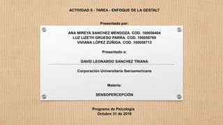 ACTIVIDAD 6 - TAREA - ENFOQUE DE LA GESTALT
Presentado por:
ANA MIREYA SANCHEZ MENDOZA. COD. 100056404
LUZ LIZETH GRUESO PARRA. COD. 100056769
VIVIANA LÓPEZ ZÚÑIGA. COD. 100056713
Presentado a:
DAVID LEONARDO SANCHEZ TRIANA
Corporación Universitaria Iberoamericana
Materia:
SENSOPERCEPCIÓN
Programa de Psicología
Octubre 31 de 2018
 