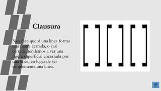 Clausura
Nos dice que si una línea forma
una figura cerrada, o casi
cerrada, tendemos a ver una
figura superficial encerrada por
una línea, en lugar de ser
simplemente una línea.
 