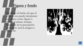 Figura y fondo
Establece el hecho de que el
cerebro no puede interpretar
un objeto como figura o
fondo al mismo tiempo.
Depende de la percepción
del objeto será la imagen a
observar
 