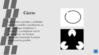 Cierre
Las formas cerradas y acabadas
son más estables visualmente, lo
que hace que tendamos a
"cerrar" y a completar con la
imaginación las formas
percibidas buscando la mejor
organización posible.
 
