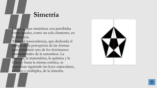 Simetría
Las imágenes simétricas son percibidas
como iguales, como un solo elemento, en
la distancia.
Tiene tal trascendencia, que desborda el
campo de la percepción de las formas
para constituir uno de los fenómenos
fundamentales de la naturaleza. La
biología, la matemática, la química y la
física, y hasta la misma estética, se
organizan siguiendo las leyes especulares,
simples o múltiples, de la simetría.
 