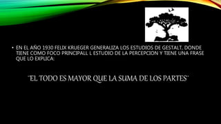 • EN EL AÑO 1930 FELIX KRUEGER GENERALIZA LOS ESTUDIOS DE GESTALT, DONDE
TIENE COMO FOCO PRINCIPALL L ESTUDIO DE LA PERCEPCION Y TIENE UNA FRASE
QUE LO EXPLICA:
¨EL TODO ES MAYOR QUE LA SUMA DE LOS PARTES¨
 