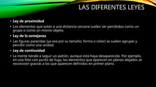 LAS DIFERENTES LEYES
• Ley de proximidad
• Los elementos que están a una distancia cercana suelen ser percibidos como un
grupo o como un mismo objeto.
• Ley de la semejanza
• Las figuras parecidas (ya sea por su tamaño, forma o color) se suelen agrupar y
percibir como una unidad.
• Ley de continuidad
• La mente tiende a seguir un patrón, aunque esta haya desaparecido. Por ejemplo,
en una foto con punto de fuga, los elementos que aparecen en planos alejados se
reconocen gracias a los que aparecen definidos en primer plano.
 