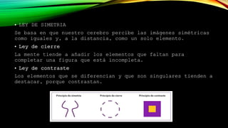 • LEY DE SIMETRIA
Se basa en que nuestro cerebro percibe las imágenes simétricas
como iguales y, a la distancia, como un solo elemento.
• Ley de cierre
La mente tiende a añadir los elementos que faltan para
completar una figura que está incompleta.
• Ley de contraste
Los elementos que se diferencian y que son singulares tienden a
destacar, porque contrastan.
 
