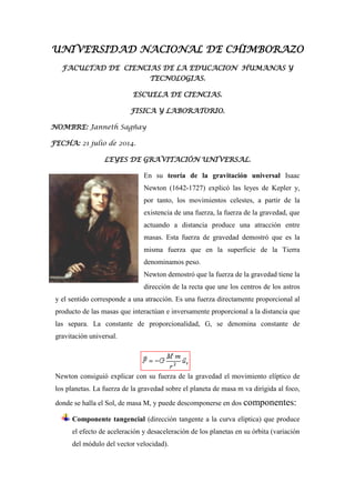 UNIVERSIDAD NACIONAL DE CHIMBORAZO
FACULTAD DE CIENCIAS DE LA EDUCACION HUMANAS Y
TECNOLOGIAS.
ESCUELA DE CIENCIAS.
FISICA Y LABORATORIO.
NOMBRE: Janneth Sagñay
FECHA: 21 julio de 2014.
LEYES DE GRAVITACIÓN UNIVERSAL.
En su teoría de la gravitación universal Isaac
Newton (1642-1727) explicó las leyes de Kepler y,
por tanto, los movimientos celestes, a partir de la
existencia de una fuerza, la fuerza de la gravedad, que
actuando a distancia produce una atracción entre
masas. Esta fuerza de gravedad demostró que es la
misma fuerza que en la superficie de la Tierra
denominamos peso.
Newton demostró que la fuerza de la gravedad tiene la
dirección de la recta que une los centros de los astros
y el sentido corresponde a una atracción. Es una fuerza directamente proporcional al
producto de las masas que interactúan e inversamente proporcional a la distancia que
las separa. La constante de proporcionalidad, G, se denomina constante de
gravitación universal.
Newton consiguió explicar con su fuerza de la gravedad el movimiento elíptico de
los planetas. La fuerza de la gravedad sobre el planeta de masa m va dirigida al foco,
donde se halla el Sol, de masa M, y puede descomponerse en dos componentes:
Componente tangencial (dirección tangente a la curva elíptica) que produce
el efecto de aceleración y desaceleración de los planetas en su órbita (variación
del módulo del vector velocidad).
 