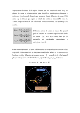 Supongamos el sistema de la figura formado por una estrella de masa M* y un
planeta de masa m. Consideremos, para simplificar, movimientos circulares y
uniformes. Nombremos la distancia que separan el planeta del centro de masas (CM)
como a y la distancia que separa la estrella del centro de masas (CM) como r*.
Ambos cuerpos se mueven con velocidades lineales constantes, v el planeta y v* la
estrella.
Definamos ahora el centro de masas: En general
para un conjunto de n cuerpos la posición del centro
de masas (XCM, YCM, ZCM) viene dado por la
expresión, en coordenadas rectangulares o
cartesianas (x, y, z).
Como nuestro problema se limita a movimientos en un plano (el de la órbita) y con
trayectoria circular usaremos un sistema de coordenadas polares (r, q) con origen en
la misma posición del centro de masas, o sea rCM = 0, y tomando el eje polar hacia el
planeta en la posición actual. Calculemos, a partir de la figura, rCM, tendremos:
 