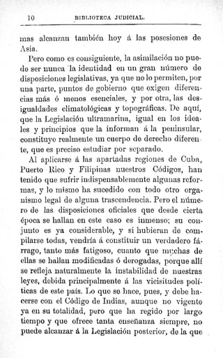 10	 BIBLIOTECA JUDICIAL.
mas alcanzan también hoy á las posesiones de
Asia.
Pero como es consiguiente, la asimilación no pue-
de ser nunca 'la identidad en un gran número de
disposiciones legislativas, ya que no lo permiten, por
una parte, puntos de gobierno que exigen diferen-
cias más ó menos esenciales, y por otra, las des-
igualdades climatológicas y topográficas. De aquí,.
que la Legislación ultramarina, igual en los idea-
les y principios que la informan á la peninsula r,.
constituye realmente un cuerpo de derecho diferen-
te, que es preciso estudiar por separado.
Al aplicarse á las apartadas regiones de Cuba,,
Puerto Rico y Filipinas nuestros Códigos, han
tenido que sufrir indispensablemente algunas refor-
mas, y lo mismo ha sucedido con todo otro orga-
nismo legal de alguna trascendencia. Pero el núme-
ro de las disposiciones oficiales que desde cierta.
ópoca se hallan en este caso es inmenso; su con-
junto es ya considerable, y si hubieran de com-
pilarse todas, vendría á constituir un verdadero fá-
rrago, tanto más fatigoso, cuanto que rny.chas de
ellas se hallan modificadas ó derogadas, porque allí
se refleja naturalmente la instabilidad do nuestras
leyes, debida principalmente á las vicisitudes polí-
ticas de este país. Lo quo se hace, pues, y debe ha-
cerse con el Código de Indias, aunque no vigente
ya en su totalidad, pero que ha regido por largo
tiempo y que ofrece tanta ensefianza siempre, no
puede alcanzar d la Legislación posterior, de la que
 