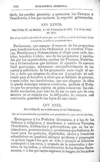100	 BIBLIOTECA JUDICIAL.
titulo, los puedan presentar y presenten los Virreyes 6.
Presidentes, ó los que tuvieren la superior gobernación.
LEY XXVIII.
Don Felipe IV, en Madrid, â S de Noviembre de 1627. Y á 10 de Abril
de 1628.
Que el que tuviere facultad de preseaatar por el Rey, se puede informar (le los-
propue^ tos, y pedir se proponuan otros.
Declaramos, que aunque el examen de los propuestos
para beneficios toca á los Ordinarios y A nuestros Virre-
yes, Presidentes y Gobernadores el elegir para cada doc-
trina, beneficio ú oficio, uno de los propuestos y aproba-
dos por los examinadores, puedan los Virreyes, Presiden-
tes y Gobernadores que tuvieren el ejercicio de nuestro
Real patronazgo, informarse extrajudicialmente de las
partes y suficiencia de los propuestos para elegir el me-
jor; y dado que ninguno de ellos sea á propósito ni sufi-
ciente para el beneficio ú oficio que se hubiere de proveer,.
y sean todos tan insuficientes, que con ninguno de ellos
se pueda descargar nuestra conciencia, pedirán al Prela-
do que les proponga sujetos en quien concurran las cali-
dades necesarias; pero esto ha de ser en caso que de otra.
manera no se cumpla con la obligación. de nuestra real
conciencia, guardando las leyes de este titulo.
LEY XXIX.
Don Felipe II, en la Ordenanza 18 del Patronazgo.
Que en la presentación y provisión sean preferidos los que esta ley declara.
Encargamos á los Prelados diocesanos, y á los de las
Ordenes y religiones, y mandamos á nuestros Virreyes,,.
Presidentes, Audiencias y gobernadores, que en las no-
minaciones, presentaciones y provisiones que hubieren de
hacer Mara las prelacias, dignidades; oficios y beneficios
eclesiásticos en igualdad, siempre prefieran y propongan
en primer lugar á los que en vida y ejemplo se hubieren
aventajado á los otros, y ocupado en la conversión y doc-
trina de los indios, y administración de los Santos Sacra-
mentos, y á los que mejor supieren la lengua de los indios
 