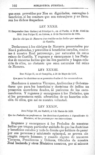 102	 BIBLIOTECA JUDICIAL.
que sean proveídos por Nos en dignidades, canongias ó,
beneficios, si les constare que son extranjeros y no lleva-
ren los dichos despachos.
LEY XXXII.
El Emperador Don Carlos y el Principe G., en el Pardo, á 28 de Abril de-
1553. Don Felipe II, en Lisboa, á 13 de Noviembre de 1581.
Que los clérigos de Navarra sean tenidos en las Indicts por naturales
de Castilla.
Declararnos á los clérigos de Navarra presentados por
Nos á prebendas, y proveídos á beneficios curados, confor-
me á nuestro Real patronazgo , por naturales de estos
reinos de Castilla. Y rogarnos y encargamos á los Prela-
dos de nuestras Indias que les den posesión y hagan cola-
ción de ellos, no obstante que sean naturales del reina
de Navarra.
LEY XXXIII.
Don Felipe II, en el Campillo, á 28 de Mayo de 1597.
Que para las doctrinas no se presenten deudos de los encomenderos.
Mandamos á nuestros Virreyes, Audiencias y Goberna-
dores que para los beneficios y doctrinas de indios na
presenten sacerdotes deudos, ni parientes de los enco-
menderos. Y rogamos y encargamos á los Prelados, qu e.
si los presentaren estén advertidos de no hacerles cola-
ción de ellos, que así es nuestra voluntad.
LEY XXXIV.
Don Felipe III, en Madrid, á 8 de Marzo de 1620.
Que los Prelados no prefieran en las doctrinas á parientes d dependientes de
Ministros, ni las provean por sus intercesiones.
Rogamos y encargarnos á los Prelados de nuestras
Indias que tengan particular cuidado de que las doctrinas
y beneficios curados y todo lo demás que hubiere de pasar
por sus personas y ministerio episcopal, se provea sin
ningún respeto humano; y cuando alguno de nuestros.
Virreyes, Presidentes y Oidores, Oficiales de nuestra.
Real hacienda y otros Ministros nuestros, por sí mismos
 