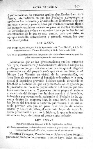 LEYES DE INDIAS.	 103
b con autoridad de nuestras Audiencias Reales ó en otra
forma, intercedieren en que los Prelados antepongan y
prefieran los parientes y criados de los Ministros y de sus
mujeres, nueras y yernos, á los que verdaderamente tienen
las partes y requisitos necesarios para los efectos referidos,
los Prelados nos avisen eu nuestro Consejo de las Indias
secretamente de lo que en esto pasare, para que visto, se
aplique remedio conveniente y proceda contra los que
fueren culpados.
Don Felipe II, en Badajoz, á 5 de Agosto de 1580. Y eu Madrid, á 6 de Di
ciembre de 1583. Y en el Campillo, á 19 de Octubre de 1595.
Que en las presentaciones no se pongan 1a3 dos cláusulas que esta ley prohib e
y las vacantes no pasen de cuatro meses.
Mandamos que en las presentaciones que los nuestro-
Virreyes, Presidentes y Gobernadores dieren á religiosos
y clérigos no pongan dos cláusulas: la una, que el religioso
presentado use del proprio motu que su orden tiene, si el
Obispo ó su Vicario, en virtud de la presentación, nG
(here licencia para servir el beneficio ó doctrina: y la otra,
que si el sacerdote proveído hubiere estado sirviendo el
beneficio ó doctrina en que es presentado, antes que tenga
la presentación, no se le pague salario del tiempo que hu-
biere servido sin ella. Y provean que se pague el salario
al sacerdote del tiempo que hubiere servido el beneficio.,
o doctrina por encomienda, avisando el Prelado de la va-
cante dentro de cuarenta días, lo cual hará á costa d^
los frutos del beneficio ó doctrina que vacare, ó se hubie-
re de proveer, con que no pase este tiempo de cuatro
meses, y dentro de ellos, el sacerdote haya de sacar la
dicha presentación: y si no lo hiciere, lo que más sirviere
sin ella no haya de llevar ni gozar algún salario.
LEY XXXVI.
Don Felipe II, en Badajoz, á 19 de Septiembre de 1580.
Que las presentaciones se despachen con brevedad, y no dando el Prelado les
institución dentro. de diez días, se recurra al mcís cercano.
Nuestros Virreyes, Presidentes y Gobernadores tengan
particular cuidado de procurar que no haya falta en las
LEY XXXV.
 