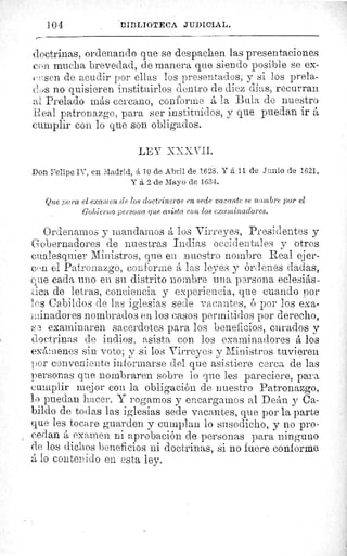 ] 0 	 B'líiLIOTFCA JUDICIAL.
doctrinas, ordenando que se despachen las presentaciones
con mucha brevedad, de manera que siendo posible se ex-
cesen de acudir por ellas los presentados; y si los prela-
c'ci's no quisieren instituirlos dentro de diez días, recurran
al Prelado más cercano, conforme á la Bula de nuestro
Real patronazgo, para ser instituidos, y que puedan ir á
cumplir con lo que son obligados.
LE^.T XXX VII.
Don Felipe IV, en Madrid, á 70 de Abril de 1623. Y á 11 de Junio de 1621.
Y á 2 de Mayo de 1634.
Que pura el examen de los doctrineros en sede vacante se nombre por el
Gobierno persona que asista con los examinadores.
Ordenamos y mandamos á los Virreyes, Presidentes y
obernadores de nuestras Indias occidentales y otros
cualesquier Ministros, que e_l nuestro nombre Real ejer-
cen el Patronazgo, conforme á las leyes y órdenes dadas,
que cada uno en su distrito nombre una persona eclesiás-
d:ica de letras, conciencia y experiencia, que cuando por
dos Cabildos de las iglesias sede vacantes, ó por los exa-
minadores nombrados en los casos permitidos por derecho,
boa examinaren sacerdotes para los beneficios, curados y
doctrinas de indios, asista con los examinadores á los
exámenes sin voto; y si los Virreyes y Ministros tuvieren
por conveniente informarse del que asistiere cerca de las
personas que nombraren sobre lo que les pareciere, para
cumplir mejor con la obligación de nuestro Patronazgo,
lo puedan hacer. V rogarnos y encargamos al Deán y Ca-
bildo de todas las iglesias sede vacantes, que por la parte
que les tocare guarden y cumplan lo susodicho, y no pro-
cedan á examen ni aprobación de personas para ninguno
de los dichos beneficios ni doctrinas, si no fuere conforme
d lo contenido en esta ley.
 