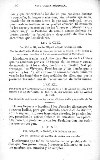 I OG	 B.I1iIJ1U'l'ECA JIIDICIAI..
gan: y que concurriendo los dos en que conviene hacersc ^
la remoción, la hagan y ejecuten, sin admitir apelación,
guardando en cuanto á esto lo que está ordenado sobre
que nuestras Audiencias no puedan conocer ni conozcan
de los casos y causas en que los Virreyes y Ministros que
gobiernan, y los Prelados de común consentimiento hu-
bieren vacado los beneficios y desposeído de ellos á los-
sacerdotesdotes que los sirvieren.
LEY XXXIX.
Don Felipe III, en San Miguel, á 15 de Febrero de 1601.
Que las Audiencias Reales no conozcan, por via de fuerza, de las causas de
sacerdotes removidos de las doctrinas, conforme al Patronazgo.
Mandamos á nuestras Audiencias Reales de las Indias,.
que no conozcan por vía de fuerza de los casos y causas
de sacerdotes, á los cuales, conforme á nuestro Real pa-
tronazgo, los Virreyes, Presidentes y los demás que le
ejercen, y los Prelados de común consentimiento hubieren
vacado los beneficios y desposeídolos de ellos, que por la.
presente los inhibimos del conocimiento de estas causas._
LFY hL.
Don Felipe II y la Princesa G., en Valladolid, á 4 de Agosto de 1557. Y ea
Madrid, á 18 de Noviembre de 157G. Y en San Lorenzo, á 28 de Agosto
de 1591.
Que se guarde la forma de esta ley en la división, unión y supresión de las
doctrinas.
Damos licencia y facultad á los Prelados diocesanos da
nuestras Indias, para que habiendo necesidad de dividir,,
unir ó suprimir algunos beneficios curados, lo puedan ha-
cer, precediendo consentimiento de nuestros Vice-patro-
nos, para que juntamente con los Prelados den las órde-
nes que convengan.
LEY XLI.
Don Felipe II, en Madrid, á. 26 de Mayo de 1573.
Que los beneficios de pueblos de indios son curados.
Declaramos que todos los beneficios de pueblos de in-
dios que Nos presentarnos, ó nuestros Ministros en nues-
tro nombre, son curados y no simples.
 