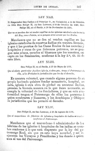 LEYES DE INDIAS.	 107
LEY XLII.
El Emperador Don Carlos y el Principe G., eu Valladolid, á 26 de Octubre.
Cie 1554. Don Felipe II, en San Lorenzo, á 18 de Octubre de 1583, Deis
Felipe III, en el Pardo, á 24 de Noviembre de 1608.
Que no se puedan dar ni vender capillas en las iglesias catedrales sin licene (z
del Rey, como Patrón, ni se pongan otras armas que las Reales.
Mandarnos que no se den ni vendan capillas en la,
iglesias catedrales de nuestras Indias sin nuestra licencia,
p que á las puertas de las Casas Reales de las escuelas y
hospitales y otras de que fuéremos patronos, no se pon
gan más armas, escudos ni blasones que los nuestros, ex-
cepto en los Seminarios, conforme á la ley 2. a, tít. 23 de
este libro.
LEY XLIII.
Don Felipe II, en el Pardo, á 27 de Mayo de 1591,
Que si algún particular fundare iglesia, ú obra pía, tenga el Patronazgo clf^
ella, y los Prelados la jurisdicción que les da el derecho,
Es nuestra voluntad, que cuando alguna persona do si:,
propia hacienda quisiere fundar monasterio, hospital, er.
mita, iglesia ú otra obra de piedad en nuestras Indias
premisa la licencia nuestra en lo que fuere necesaria., ,se.
cumpla la voluntad de los fundadores, y que en esta con-
formidad tengan el Patronazgo de ellas las personas á
quien nombraren y llamaren, y los Arzobispos y Obispo.,
la jurisdicción que les permite el derecho.
LEY XLIV.
Don Felipe Il, en San Lorenzo, á 23 de Agosto de 1591.
Que el mayordomo de fdliricas de iglesias y hospitales de indios se ?2 ,'r
conforme al Patronazgo.
Mandamos que el mayordomo ó administrador de
fábricas de las iglesias ú hospitales de los indios se nom-
bre conforme á lo que está dispuesto por la ley dei pa-
tronazgo Real, sin que en esto haya novedad, y asi IC;.
ejecuten los Virreyes y Presidentes y los demás á quien
toca el uso del Patronazgo.
 