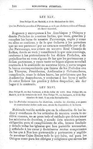 10 S	 BIBLIOTECA JIIDICIAL.
LEY XLV.
Don Felipe II, en Madrid, á 29 de Diciembre de 1593.
(Quo los Prelados guarden el Patronazgo, y en lo que dudaren avisen al Consejo
sin hacer novedad.
Rogarnos y encargamos á los Arzobispos y Obispos y
demás Prelados de i mlestras Indias, que vean, guarden y
cumplan las leyes de nuestro Patronazgo, según y como
en ellas se contiene, y de lo que dudaren y les pareciere
que no nos pertenece por no estarnos concedido por el di-
cho Patronazgo, nos avisen en nuestro Real Consejo de
Indias, donde se verá y considerará lo que más convenga,
conforme á las pretensiones de los dichos Prelados, sin.
perjudicarles en cosa alguna de las que les pertenezcan y
deban pertenecer, y entre tanto no hagan alguna novedad
contraria á lo contenido en nuestras leyes, y antes tengan
la buera correspondencia que fiamos de los Prelados con
los Virreyes, Presidentes, Audiencias y Gobernadores,
cumpliendo, como lo deben hacer, las provisiones que las
Audiencias despacharen, y conforme á las leyes y estilo
de estos Reinos las pueden y deben despachar, sin dar
lugar á lo contrario.
LEY XLVI.
Don Felipe II, en San Lorenzo, á 25 de Julio de 1593. Don Felipe III, en
Madrid, á 10 de Octubre de 1618. Don Felipe IV, en Zaragoza, á 22 de Sep-
tiembre de 1643. Y en esta Recopilación.
Que los Prelados reconozcan las doctrinas, sei'alen los distritos, y no pase;
de cuatrocientos indios cada una, atenta la disposición de la tierra.
Habiendo tenido noticia que en la educación de los in-
dios y enseñanza de los articulos de nuestra santa fe ca-
tólica romana, no se pone todo el cuidado que deben tener
los ministros de doctrina, y siendo ésta nuestra primera
obligación para el cumplimiento de ella, hemos fundado
y dotado todas las iglesias que han parecido necesarias,
y señalado á los curas y doctrineros rentas competentes
de las que á Nos han pertenecido y pertenecen y suplido
le nuestras Cajas Reales todo lo que falta, así para los
Obispos como para los clérigos y religiosos que sirven las
 