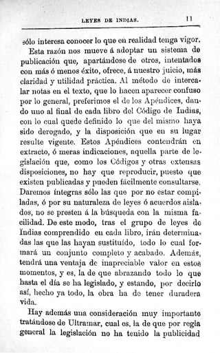 11LEYES DE INDIAS.
sólo interesa conocer lo que eu realidad tenga vigor,
Esta razón nos mueve á adoptar un sistema de
publicación que, apartándose de otros, intentados
con más ó menos éxito, ofrece, á nuestro juicio, más
claridad y utilidad práctica. Al método de intercao
lar notas en el texto, que lo hacen aparecer confuso
por lo general, preferimos el de los Apéndices, dan.,
do uno al final de cada libro del Código de Indias,
con lo cual quede definido lo que del mismo haya
sido derogado, y la disposición quo en su lugar
resulte vigente. Estos Apéndices contendrán en
extracto, ó meras indicaciones, aquella parte de le.
gislación que, como los Códigos y otras extensas
disposiciones, no hay que reproducir, puesto que.
existen publicadas y pueden fácilmente consultarse,
Daremos íntegras sólo las que por no estar compi-
ladas, ó por su naturaleza de leyes ó acuerdos aislan
dos, no se presten á la búsqueda con la misma far
cilidad. De este modo, tras el grupo de leyes de
Indias comprendido eu cada libro, irán determina,,
das las que las hayan sustituido, todo lo cual for-
mara un conjunto completo y acabado. Además,
tendrá una ventaja de inapreciable valor en esto
momentos, y es, la de que abrazando todo lo que
hasta el dia se ha legislado, y estando, por decirlo
asi, hecho ya todo, la obra ha do tener duradera,,
vida.
Hay además una consideración muy importante
tratándose de Ultramar, cual es, la de que por regla
general la legislación no ha tenido la publicidad.
 