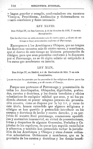 110	 BJBLIOTECA JUDICIAL.
hagan guardar y cumplir, conformándose con nuestros
Tirreyes, Presidentes , Audiencias y Gobernadores en
cuanto conviniere y fuere necesario.
LEY X Lti III.
Don Felipe IV, en San Lorenzo, á 15 de Octubre de 1623. Y en esta
Recopilación.
Que las doctrinas no estén vacantes mcis ele cuatro meses, y dentro de este
tiempo se haga presentación conforme al Patronazgo.
Encargamos á los Arzobispos y Obispos, que no tengan
as doctrinas vacantes más de cuatro meses, y mandamos,
que si dentro de este tiempo no hicieren presentación de
clérigos; para que sean proveídos conforme á lo dispuesto
por el Patronazgo, no se dé algún salario ni estipendio á
l os curas que nombraren en ínterin.
LEY XLIX.
Don Felipe IV, en Madrid, á. 6 de Noviembre de 1655. Y en esta
Recopilación.
> ie recojan las patentes que los generales de las religiones dieren para laß
doctrinas, y se dé cuenta al Consejo.
Porque nos pertenece el Patronazgo y presentación de
todos los Arzobispados, Obispados, dignidades, preben-
das, curatos y doctrinas, y los demás beneficios y oficios
eclesiásticos de cualquier calidad que sean, y no los pu-
diendo obtener, ni poseer ninguna persona sin presenta-
-eión nuestra, como se dispone por la ley ] .ti, y otras de
este título, hemos entendido que algunos religiosos y
clérigos se ban querido y pretendido introducir en los
curatos y doctrinas de hecho y contra derecho, y en per-
juicio de nuestro Real patronazgo, concesiones apostóli-
cas y costumbre inmemorial, en virtud de presentaciones,
letras y despachos de algunos Generales, Prelados y Ca-
pítulos de los regulares, de que se han seguido escándalos
y alborotos, y también han pretendido turbar la jurisdic-
ción de los Arzobispos y Obispos y otros Jueces ordina-
rios eclesiásticos. Ordenamos y mandamos, que en la
provisión de los curatos y doctrinas y los demás benefi-
 