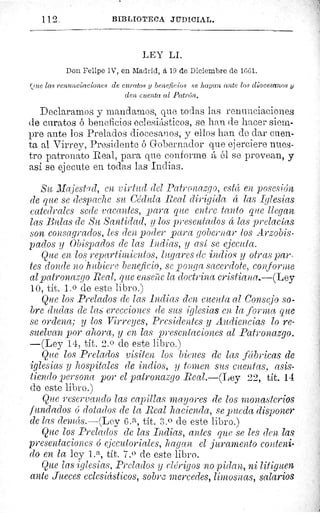 112	 BIBLIOT]ECA JIIDICIAL.
LEY LI.
Don Felipe IV, en Madrid, á 19 de Diciembre de 1661.
(lue las renunciaciones de curatos y beneficios se lta/ana ante los diocesanos y
den cuenta al Patrón.
Declaramos y mandarnos, que todas las renunciaciones
de curatos ó beneficios eclesiásticos, se han de hacer siem-
pre ante los Prelados diocesanos, y ellos han de dar cuen-
ta al Virrey, Presidente é Gobernador que ejerciere nues-
tro patronato Real, para que conforme á él se provean, y
así se ejecute en todas las Indias.
Su ]I ajestued, caz virtud del Patronazgo, está en posesión
de que se despache su Cédula Real dirigida á las Iglesias
catedrales sede vacantes, para que entre tanto que llegan
las Bulas de Su Santidad, y los presentados á las prelacías
son consagrados, les den poder para gobernar los Arzobis-
pados y Obispados de las Lidias, y así se ejecuta.
Que en los repartimientos, lugares de indios y otras par-
tes donde no hubiere beneficio, se ponga sacerdote, conforme
al patronazgo Real, que enseñe la doctrina cristiana.—(Ley
10, tít. 1. 0 de este libro.)
Que los Prelados de las Indias den cuenta al Consejo so-
bre dudas de las erecciones de sus iglesias en la forma que
se ordena; y los Virreyes, Presidentes y Audiencias lo re-
suelvan por ahora, y en las presentaciones al Patronazgo.
—(Ley 14, tít. 2. 0 de este libro.)
Que los Prelados visiten los bienes de las fábricas de
iglesias y hospitales de indios, y tomen sus cuentas, asis-
tiendo persona por el patronazgo Real.—(Ley 22, tít. 14
de este libro.)
Que reservando las capillas mayores de los monasterios
fundados 6 dotados de la Real hacienda, se pueda disponer
de las de ds.—(Ley 6. a, tít. 3.0 de este libro.)
Que los Prelados de las Lidias, antes que se les cien las
presentaciones 6 ejecutoriales, hagan el juramento conteni-
do en la ley L a, tít. 7.0 de este libro.
Que las iglesias, Prelados y clérigos no pidan, ni litiguen
ante Jueces eclesiásticos, sobr.; mercedes, limosnas, salarios
¡^c
 