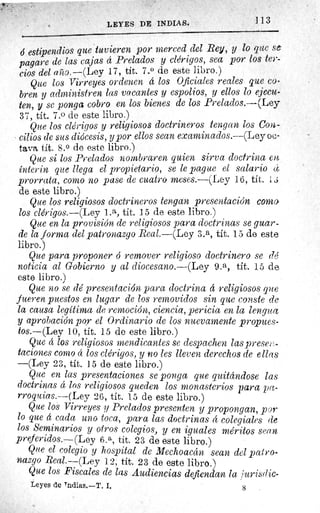LEYES DE INDIA S.
	 113
ó estipendios que tuvieren por merced ciel Rey, y lo que s e.
pagare de las cajas á Prelados y clérigos, sea por los ter-
cios del año.—(Ley 17, tít. 7.0 de este libro.)
Que los Virreyes ordenen á los Oficiales reales que co-
bren y administren las vacantes y espolios, y ellos lo ejecu-
ten, y se ponga cobro en los bienes de los Prelados.—(Ley
37, tít. 7.0 de este libro.)
Que los clérigos y religiosos doctrineros tengan los Con-
cilios de sus diócesis, y por ellos sean examinados.--(Ley oc-
tava tít. 8. 0 de este libro.)
Que si los Prelados nombraren quien sirva doctrina en
ínterin que llega el propietario, se le pague el salario 4
prorrata, como no pase de cuatro meses.—(Ley 16, tít. 1,i
de este libro.)
Que los religiosos doctrineros tengan presentación coma
los clérigos.—(Ley 1.a, tit. 15 de este libro.)
Que en la provisión de religiosos para doctrinas se guar-
de la forma del patronazgo Real.—(Ley 3.a, tít. 15 de este
libro.)
Que para proponer ó remover religioso doctrinero se dé
noticia al Gobierno y al diocesano.—(Ley 9.a, tít. 15 de
este libro.)
Que no se dé presentación para doctrina á religiosos que
fueren puestos en lugar de los removidos sin que conste de
la causa legítima de remoción, ciencia, pericia en la lengua
y aprobación por el Ordinario de los nuevamente propues-
tos.—(Ley 10, tít. 15 de este libro.)
Que á los religiosos mendicantes se despachen las prese p.-
taciones como 4 los clérigos, y no les lleven derechos de ellas
—(Ley 23, tít. 15 de este libro.)
Que en las presentaciones se ponga que quitándose las
doctrinas á los religiosos queden los monasterios para pa-
rroquias.—(Ley 26, tít. 15 de este libro.)
Que los Virreyes y Prelados presenten y propongan, por
lo que á cada uno toca, para las doctrinas á colegiales de
los Seminarios y otros colegios, y en iguales méritos sean
preferidos.—(Ley 6.a, tit. 23 de este libro.)
Que el colegio y hospital de Mechoacán sean del pat ro-
nazgo Real.—(Ley 12, tít. 23 de este libro.)
Que los Fiscales de las Audiencias defiendan la Jurisdic-
Leyes de Tndias.—T. I.	 g
 