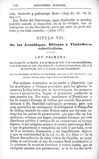 114	 BIBLIOTECA JUDICIAL.
ción, hacienda y patronazgo Real.—(Ley 29, tít. 18, li-
bro 2.0)
Las Bulas del Patronazgo, cuyos duplicados se mandan
guardar Guando se despachan las de los Obispos, han de
entregarse en las Secretarías para que estén en parte dis-
tinta y con toda custodia.—(Auto 1 59.)
TITULO VII.
De los Arzobispos, Obispos y ATisitadmres
eciesilistácos.
LEY PRIMERA.
Don. Felipe IV, en Madrid, et 15 de Marzo de 1629. Y en esta Recopilación.
Y eu 12 de Junio de 1663. Don Carlos II y la Reina Gobernadora, alit, á, 25
de Octubre de 1667. Y el mismo en esta Recopilación.
Que los Ar.obispos y Obispos de las Indias, antes que se les den las pre>;,:.ata-
eiones 6 ejecutoriales, hagan el juramento de esta ley.
Por antigua costumbre se ha usado y observado que
los Arzobispos y Obispos proveídos para las iglesias de
nuestras Indias antes que se les entreguen las presenta-
ciones ó ejecutoriales, hagan el juramento contenido en
esta nuestra ley. Por tanto, mandarnos al Presidente y
los de nuestro Consejo de Indias, que cuando Nos presen-
táremos á Su Santidad cualesquier personas, para que
sean proveídos en cualesquier Arzobispados ú Obispados
de Indias, estando en estos Reinos antes que les sean en-
tregadas las cartas de presentación que para ello se des-
pacharen, ordenen que hagan juramento solemne por ante
Escribano público y testigos de no contravenir en tiempo
alguno, ni por ninguna manera á nuestro patronazgo Real,
y que le guardarán y cumplirán en todo y por todo, corno
en él se contiene, llanamente y sin impedimento alguno,
y que en conformidad de la ley 13, tít. 3.0, libro 1.0 de la
Nueva Recopilación de estos reinos de Castilla, no impe-
dirán ni estorbarán el uso de nuestra Real jurisdicción, y
la cobranza de nuestros derechos y rentas reales, que en.
cualquier manera nos pertenezcan, ni la de los dos nove-
 