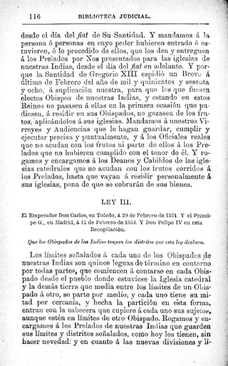 116	 BIBLIOTECA JUDICIAL.
desde el día del fiat de Su Santidad. Y mandamos á la
persona ó personas en cuyo peder hubieren entrado 6 es-
tuvieren, ó lo procedido de ellos, que los den y entreguen
á los Prelados por Nos presentados para las iglesias de
nuestras Indias, desde el día del fiat en adelante. Y por-
que la Santidad de Gregorio XIII espidió un Breve á
último de Febrero del año de mil y quinientos y sesenta
y ocho, á suplicación nuestra, para que los que fuesen
electos Obispos de nuestras Indias, y estando en estos
Reinos rio pasasen á ellas en la primera ocasión que pu-
diesen, á residir en sus Obispados, no gozasen de los fru-
tos, aplicándolos á sus iglesias. Mandarnos á nuestros Vi-
rreyes y Audiencias que le hagan guardar, cumplir y
ejecutar precisa y puntualmente, y á los Oficiales reales
que no acudan con los frutos ni parte de ellos á los Pre-
lados que no hubieren cumplido con el tenor de él. Y ro-
gamos y encargamos á los Deanes y Cabildos de las igle-
sias catedrales que no acudan con los frutos corridos á.
los Prelados, hasta que vayan á residir personalmente à .
sus iglesias, pena de que se cobrarán de sus bienes.
LEY III.
El Emperador Don Carlos, en Toledo, á 20 de Febrero de 1534. Y el Prínci-
pe G., eu Madrid, á 11 de Febrero de 1553. Y Don Felipe IV en esta
Recopilación.
Que los Obispados de las Indias tengan los distritos que esta ley declara.
Los límites señalados á cada uno de los Obispados de
nuestras Indias son quince leguas de término en contorno
por todas partes, que comiencen á contarse en cada Obis-
pado desde el pueblo donde estuviese la Iglesia catedral
y la demás tierra que media entre los limites de un Obis-
pado á otro, se parte por medio, y cada uno tiene su mi-
tad por cercanía, y hecha la partición en e"sta forma,
entran con la cabecera que cupiere á cada uno sus sujetos,.
aunque estén en limites de otro Obispado. Rogamos y en-
cargamos á los Prelados de nuestras Indias que guarden
sus limites y distritos señalados, como hoy los tienen, sine
hacer novedad: y en cuanto á las nuevas divisiones y li-
 