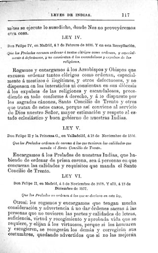 LEYES DE INDIA S.	 117
'mites se ejecute lo susodicho, donde Nos no proveyéremos
otra cosa.
LEY IV.
Don Felipe IV, en Madrid, á 7 de Febrero de 1636. Y en esta Recepilación.
.Que los Prelados excusen ordenar á tantos clérigos corto ordenan, y especial-
mente d defectuosos, y no consientan á, los escandalosos y expulsos de lam
religiones.
Rogamos y encargamos á los Arzobispos y Obispos que
excusen ordenar tantos clérigos como ordenan, especial-
mente á mestizos é ilegítimos, y otros defectuosos, y no
dispensen en los intersticios ni consientan en sus diócesis
á los expulsos de las religiones y escandalosos, proce-
diendo en todo conforme á derecho, y á lo dispuesto por
los sagrados cánones, Santo Concilio de Trento y otros
que tratan de estos casos, porque así conviene al servicio
de Dios nuestro Señor, mayor estimación y respeto al es-
tado eclesiástico y buen gobierno de nuestras Indias.
LEY V,
Don Felipe II y la Princesa G., en Valladolid, á 18 de Noviembre de 1556.
Que los Prelados ordenen de corona d los que tuvieren las calidades que
manda el Santo Concilio de Trento.
Encargamos å los Prelados de nuestras Indias, que ha-
biendo de ordenar de prima corona, sea á personas en que
concurran las calidades y requisitos que manda el Santo
Concilio de Trento.
LEY VI.
Don Felipe II, en Madrid, á 5 de Noviembre de 1578. Y allí, á 13 de
Diciembre de 1577.
Que los Prelados no ordenen d los que se declara en esta ley.
Otrosí: les rogarnos y encargamos que tengan mucha
consideración y advertencia á no dar órdenes sacras á las
personas que no tuvieren las partes y calidades de letras,
suficiencia, virtud y recogimiento y aprobada vida que se
requiere, y elijan á los virtuosos, porque si los honraren
y escogieren, se recogerán los demás y corregirán sus
costumbres, quedando advertidos que si no las mejoran
 