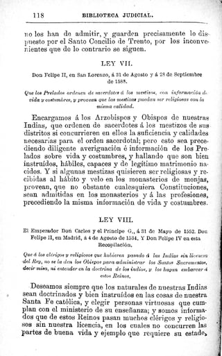 118	 BIBLIOTECA JUDICIAL.
iz o los han de admitir, y guarden precisamente lo dis-
puesto por el Santo Concilio de Trento, por los inconve-
nientes que de lo contrario se siguen.
LEY VIL
Don Felipe II, en San Lorenzo, á 31 de Agosto y á 28 de Septiembre
de 1588.
Que los Prelados ordenen de sacerdotes éc los mestizos, con información c1 .
vida y costumbres, y provean que las mestizas puedan ser religiosas con la
misma calidad.
Encargamos á los Arzobispos y Obispos de nuestras.
Indias, que ordenen de sacerdotes á los mestizos de su s.
distritos si concurrieren en ellos la suficiencia y calidades
necesarias para el orden sacerdotal; pero esto sea prece-
diendo diligente averiguación é información de los Pre-
lados sobre vida y costumbres, y hallando que son bien
instruidos, hábiles, capaces y de legitimo matrimonio na-
cidos. Y si algunas mestizas quisieren ser religiosas y re-
cibidas al hábito y velo en los monasterios de monjas,
pro vean, que no obstante cualesquiera Constituciones,
sean admitidas en los monasterios y á las profesiones„
precediendo la misma información de vida y costumbres..
LEY VIII.
El Emperador Don Carlos y el Príncipe G-., á 31 de Mayo de 1552. Don
Felipe II, en Madrid, á 4 de Agosto de 1534. Y Don Felipe IV en esta
Recopilación.
Que cí los clérigos y religiosos que hubieren pasado á las Indias sin licencia
-del Rey, no se la den los Obispos para administrar los Santos Sacramentos,
decir misa, ni entender en la doctrina de los indios, y los hagan embarcar (f
estos Reinos.
Deseamos siempre que los naturales de nuestras Indias
sean doctrinados y bien instruidos en las cosas de nuestra
Santa Fe católica, y elegir personas virtuosas que cum-
plan con el ministerio de su enseñanza; y somos informa-
dos que de estos Reinos pasan muchos clérigos y religio-
sos sin nuestra licencia, en los cuales no concurren las
partes de buena vida y ejemplo que requiere su estados
 